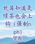 就算知道是绿茶也会上钩(强制nph)